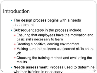 Introduction
 The design process begins with a needs

assessment
 Subsequent steps in the process include
 Ensuring that employees have the motivation and

basic skills necessary to learn
 Creating a positive learning environment
 Making sure that trainees use learned skills on the
job
 Choosing the training method and evaluating the
results
 Needs assessment: Process used to determine

whether training is necessary

3-4

 