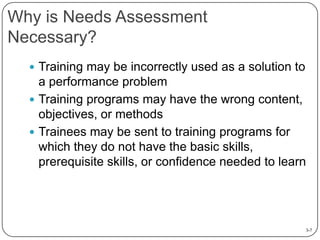 Why is Needs Assessment
Necessary?
 Training may be incorrectly used as a solution to

a performance problem
 Training programs may have the wrong content,
objectives, or methods
 Trainees may be sent to training programs for
which they do not have the basic skills,
prerequisite skills, or confidence needed to learn

3-7

 