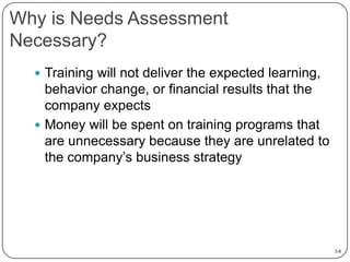 Why is Needs Assessment
Necessary?
 Training will not deliver the expected learning,

behavior change, or financial results that the
company expects
 Money will be spent on training programs that
are unnecessary because they are unrelated to
the company’s business strategy

3-8

 