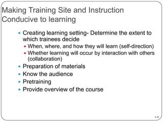 Making Training Site and Instruction
Conducive to learning
 Creating learning setting- Determine the extent to

which trainees decide
 When, where, and how they will learn (self-direction)
 Whether learning will occur by interaction with others

(collaboration)
 Preparation of materials
 Know the audience
 Pretraining
 Provide overview of the course

5-10

 