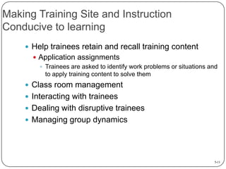 Making Training Site and Instruction
Conducive to learning
 Help trainees retain and recall training content
 Application assignments
 Trainees are asked to identify work problems or situations and
to apply training content to solve them

 Class room management
 Interacting with trainees

 Dealing with disruptive trainees
 Managing group dynamics

5-11

 