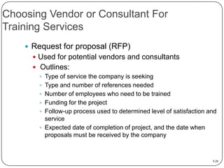 Choosing Vendor or Consultant For
Training Services
 Request for proposal (RFP)
 Used for potential vendors and consultants

 Outlines:
 Type of service the company is seeking
 Type and number of references needed
 Number of employees who need to be trained
 Funding for the project
 Follow-up process used to determined level of satisfaction and
service
 Expected date of completion of project, and the date when
proposals must be received by the company

5-26

 