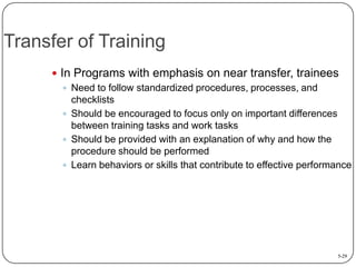 Transfer of Training
 In Programs with emphasis on near transfer, trainees
 Need to follow standardized procedures, processes, and
checklists
 Should be encouraged to focus only on important differences
between training tasks and work tasks
 Should be provided with an explanation of why and how the
procedure should be performed
 Learn behaviors or skills that contribute to effective performance

5-29

 