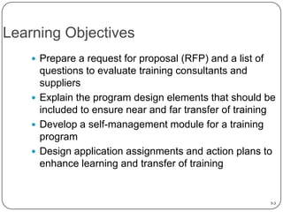 Learning Objectives
 Prepare a request for proposal (RFP) and a list of

questions to evaluate training consultants and
suppliers
 Explain the program design elements that should be
included to ensure near and far transfer of training
 Develop a self-management module for a training
program
 Design application assignments and action plans to
enhance learning and transfer of training

5-3

 