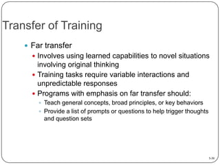 Transfer of Training
 Far transfer
 Involves using learned capabilities to novel situations

involving original thinking
 Training tasks require variable interactions and
unpredictable responses
 Programs with emphasis on far transfer should:
 Teach general concepts, broad principles, or key behaviors
 Provide a list of prompts or questions to help trigger thoughts

and question sets

5-30

 