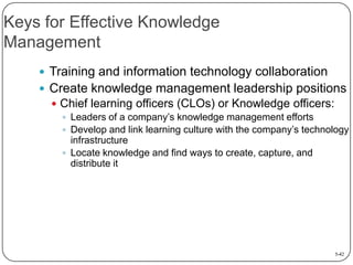 Keys for Effective Knowledge
Management
 Training and information technology collaboration
 Create knowledge management leadership positions
 Chief learning officers (CLOs) or Knowledge officers:
 Leaders of a company’s knowledge management efforts
 Develop and link learning culture with the company’s technology
infrastructure
 Locate knowledge and find ways to create, capture, and
distribute it

5-42

 