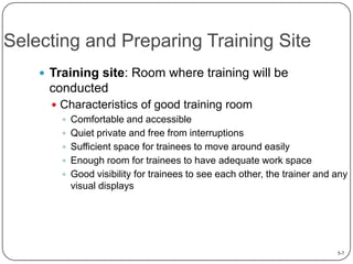 Selecting and Preparing Training Site
 Training site: Room where training will be

conducted
 Characteristics of good training room
 Comfortable and accessible
 Quiet private and free from interruptions
 Sufficient space for trainees to move around easily
 Enough room for trainees to have adequate work space
 Good visibility for trainees to see each other, the trainer and any
visual displays

5-7

 