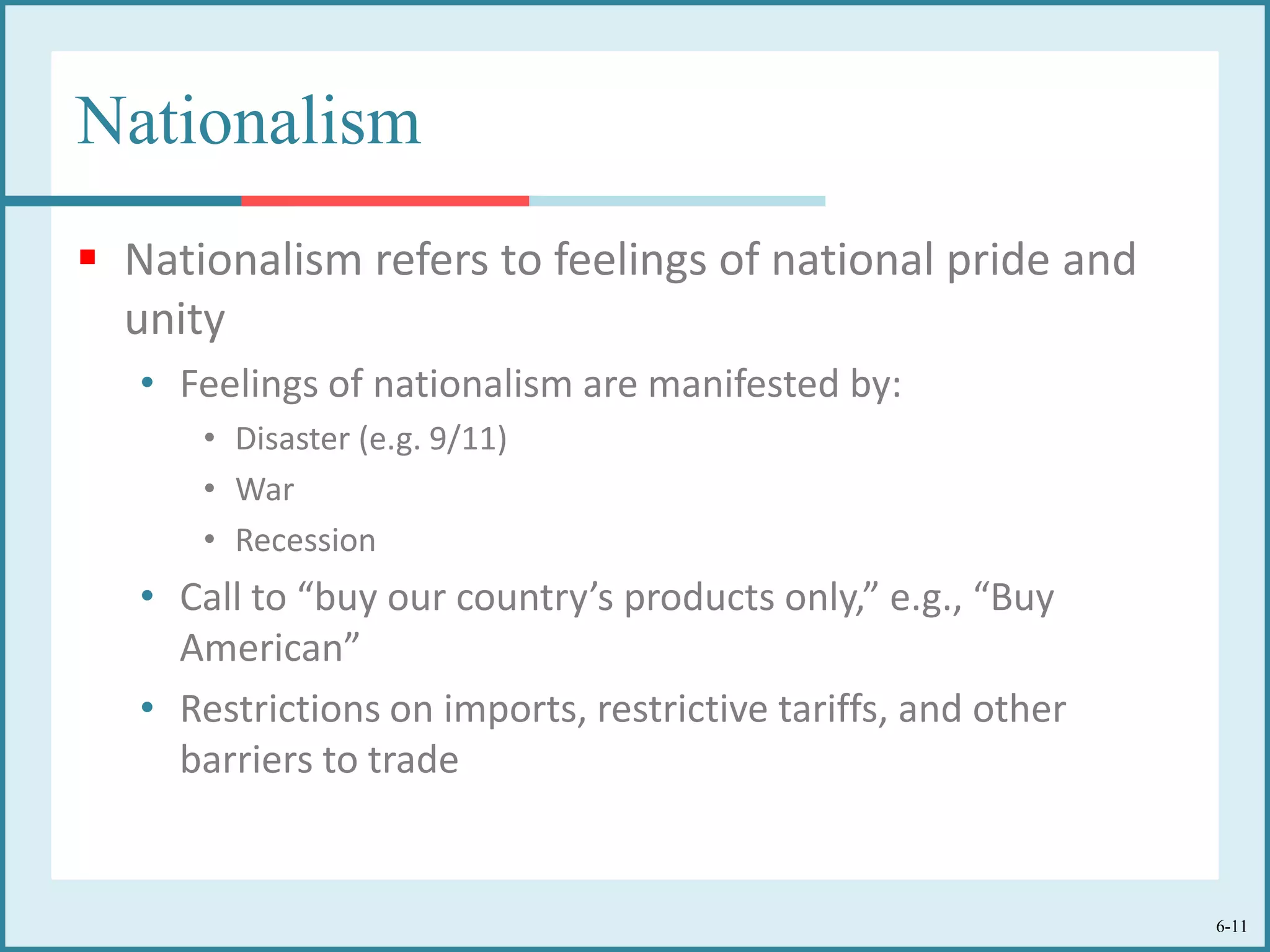 6-11
Nationalism
 Nationalism refers to feelings of national pride and
unity
• Feelings of nationalism are manifested by:
• Disaster (e.g. 9/11)
• War
• Recession
• Call to “buy our country’s products only,” e.g., “Buy
American”
• Restrictions on imports, restrictive tariffs, and other
barriers to trade
 