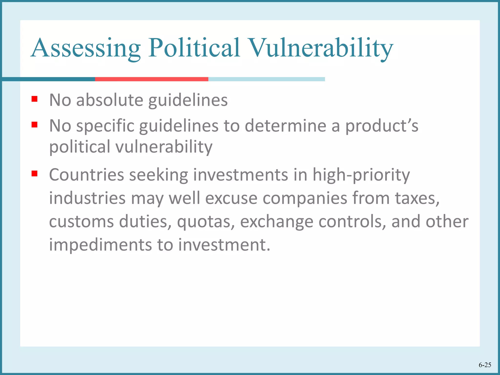 6-25
Assessing Political Vulnerability
 No absolute guidelines
 No specific guidelines to determine a product’s
political vulnerability
 Countries seeking investments in high-priority
industries may well excuse companies from taxes,
customs duties, quotas, exchange controls, and other
impediments to investment.
 