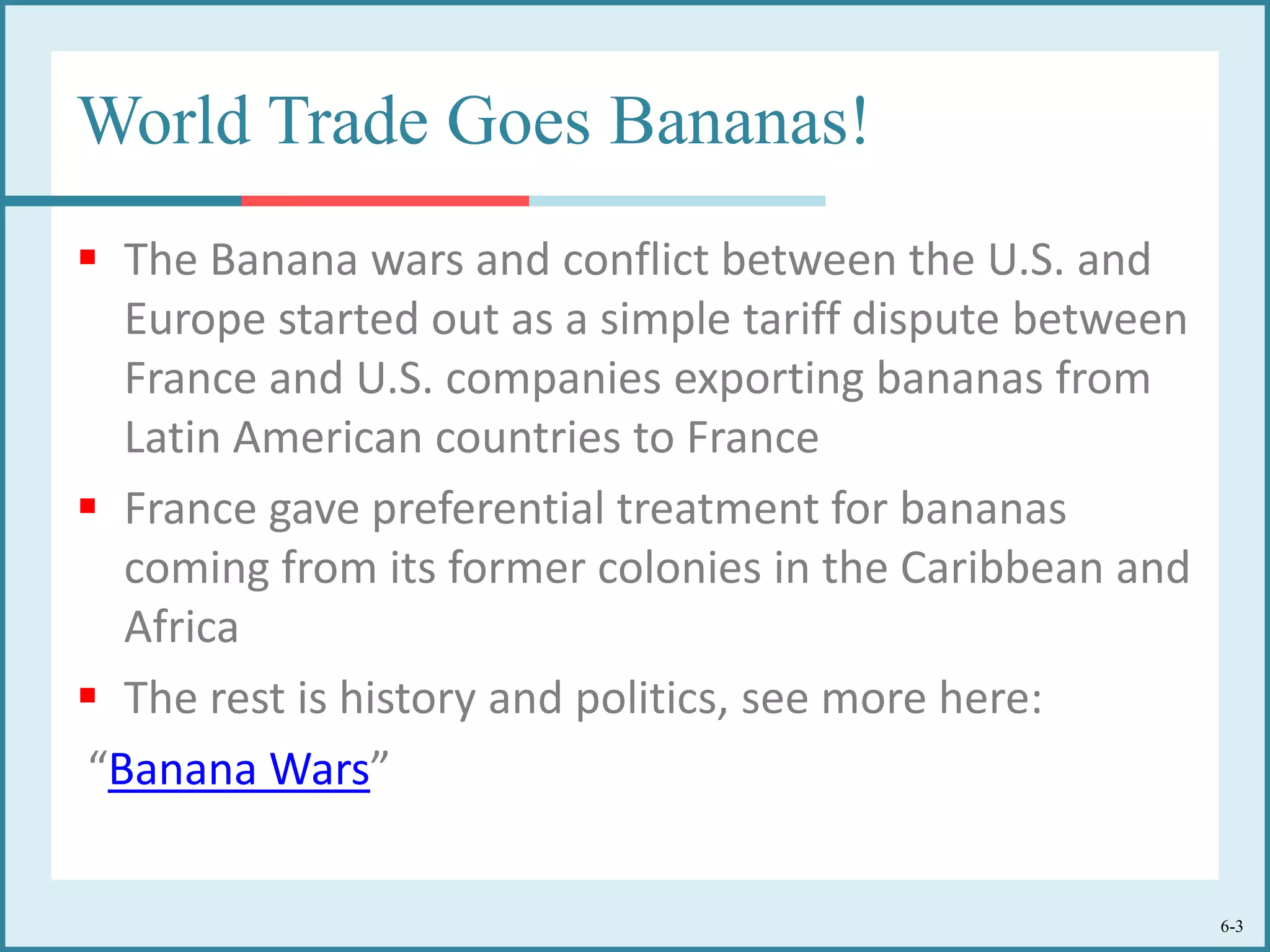 6-3
World Trade Goes Bananas!
 The Banana wars and conflict between the U.S. and
Europe started out as a simple tariff dispute between
France and U.S. companies exporting bananas from
Latin American countries to France
 France gave preferential treatment for bananas
coming from its former colonies in the Caribbean and
Africa
 The rest is history and politics, see more here:
“Banana Wars”
 