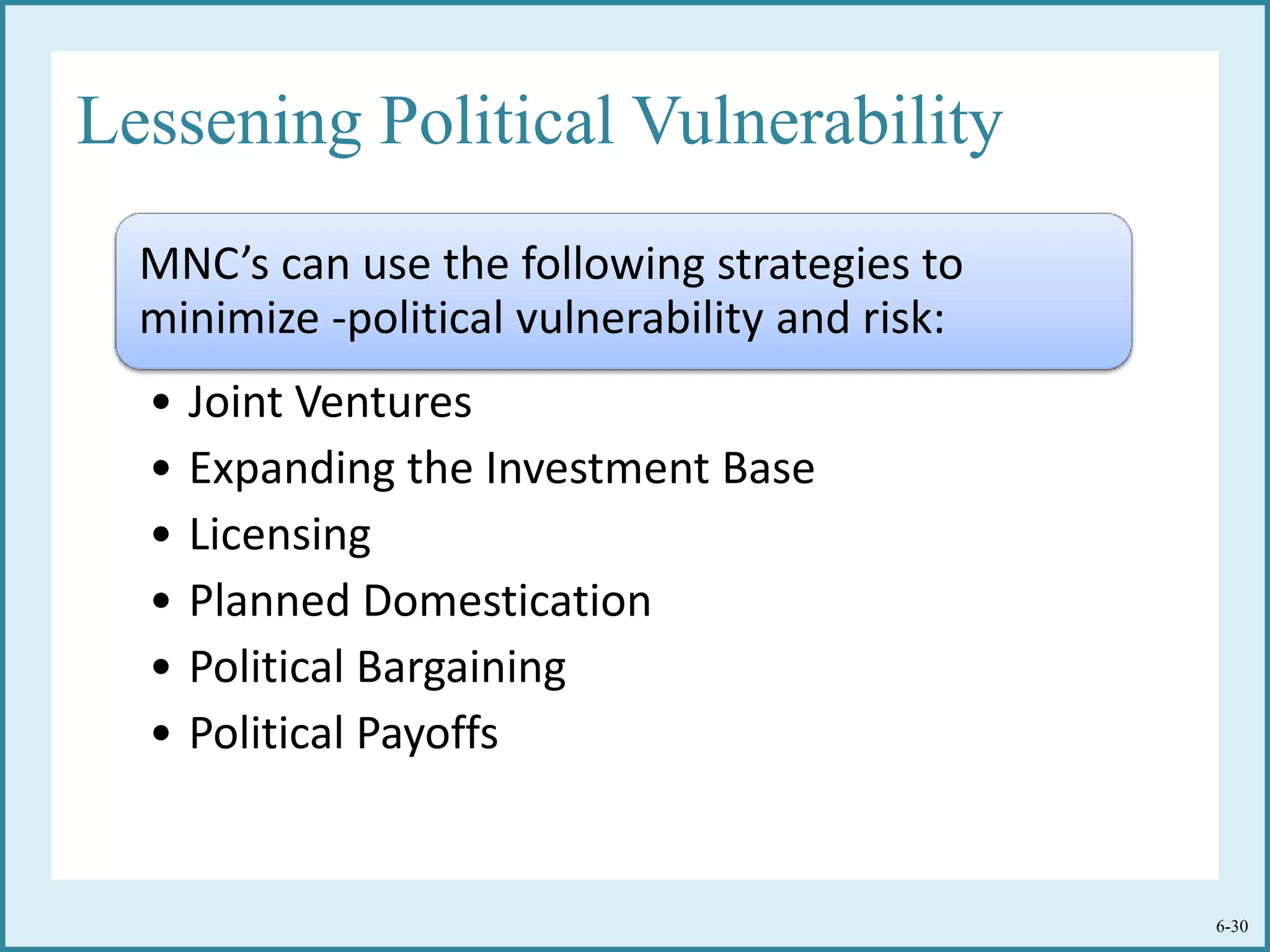 Lessening Political Vulnerability
MNC’s can use the following strategies to
minimize -political vulnerability and risk:
• Joint Ventures
• Expanding the Investment Base
• Licensing
• Planned Domestication
• Political Bargaining
• Political Payoffs
6-30
 