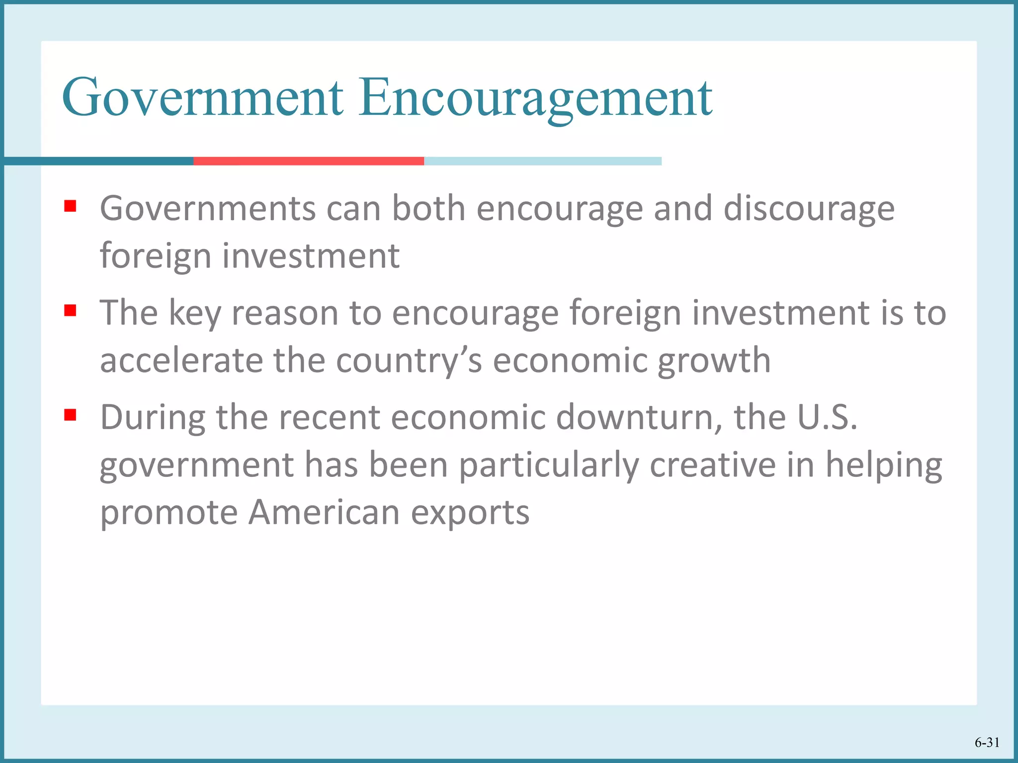 6-31
Government Encouragement
 Governments can both encourage and discourage
foreign investment
 The key reason to encourage foreign investment is to
accelerate the country’s economic growth
 During the recent economic downturn, the U.S.
government has been particularly creative in helping
promote American exports
 