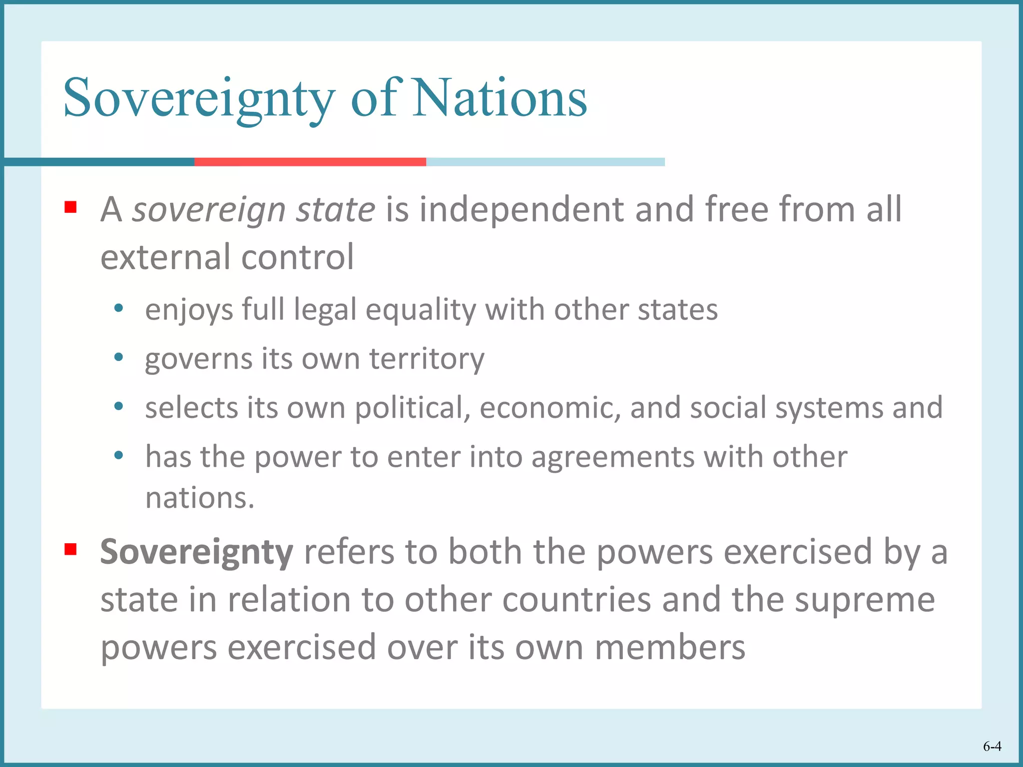 6-4
Sovereignty of Nations
 A sovereign state is independent and free from all
external control
• enjoys full legal equality with other states
• governs its own territory
• selects its own political, economic, and social systems and
• has the power to enter into agreements with other
nations.
 Sovereignty refers to both the powers exercised by a
state in relation to other countries and the supreme
powers exercised over its own members
 