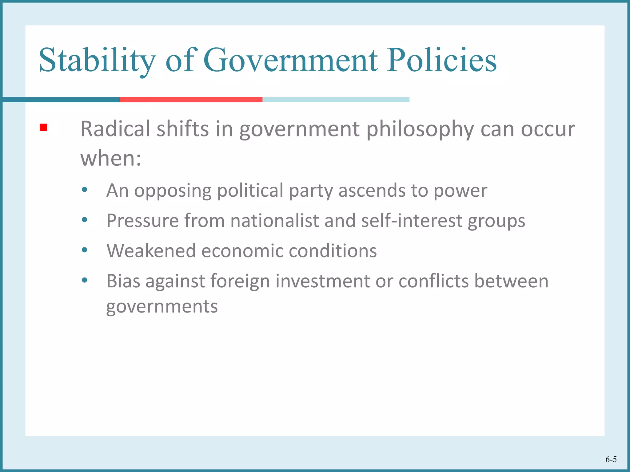 6-5
Stability of Government Policies
 Radical shifts in government philosophy can occur
when:
• An opposing political party ascends to power
• Pressure from nationalist and self-interest groups
• Weakened economic conditions
• Bias against foreign investment or conflicts between
governments
 