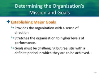 6-19
Determining the Organization’s
Mission and Goals
Establishing Major Goals
 Provides the organization with a sense of
direction
 Stretches the organization to higher levels of
performance.
 Goals must be challenging but realistic with a
definite period in which they are to be achieved.
 