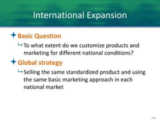 6-33
International Expansion
Basic Question
 To what extent do we customize products and
marketing for different national conditions?
Global strategy
 Selling the same standardized product and using
the same basic marketing approach in each
national market
 