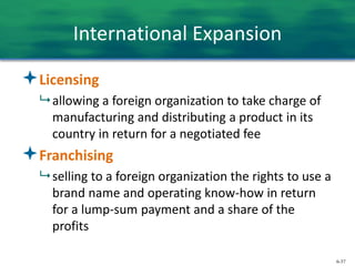6-37
International Expansion
Licensing
 allowing a foreign organization to take charge of
manufacturing and distributing a product in its
country in return for a negotiated fee
Franchising
 selling to a foreign organization the rights to use a
brand name and operating know-how in return
for a lump-sum payment and a share of the
profits
 