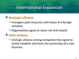 6-38
International Expansion
Strategic alliance
 managers pool resources with those of a foreign
company
 Organizations agree to share risk and reward
Joint venture
 strategic alliance among companies that agree to
jointly establish and share the ownership of a new
business
 