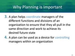 6-8
Why Planning is Important
3. A plan helps coordinate managers of the
different functions and divisions of an
organization to ensure that they all pull in the
same direction and work to achieve its
desired future state
4. A plan can be used as a device for controlling
managers within an organization
 