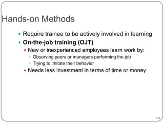 Hands-on Methods
 Require trainee to be actively involved in learning
 On-the-job training (OJT)
 New or inexperienced employees learn work by:
 Observing peers or managers performing the job
 Trying to imitate their behavior
 Needs less investment in terms of time or money

7-10

 