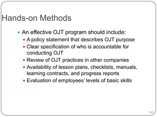 Hands-on Methods
 An effective OJT program should include:
 A policy statement that describes OJT purpose

 Clear specification of who is accountable for

conducting OJT
 Review of OJT practices in other companies
 Availability of lesson plans, checklists, manuals,
learning contracts, and progress reports
 Evaluation of employees’ levels of basic skills

7-13

 