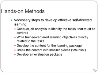 Hands-on Methods
 Necessary steps to develop effective self-directed

learning:
 Conduct job analysis to identify the tasks that must be

covered
 Write trainee-centered learning objectives directly
related to the tasks
 Develop the content for the learning package
 Break the content into smaller pieces (“chunks”)
 Develop an evaluation package

7-15

 