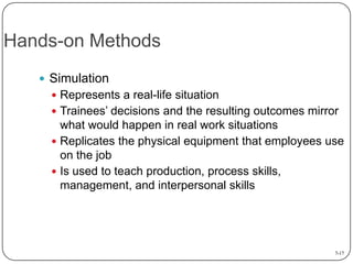 Hands-on Methods
 Simulation
 Represents a real-life situation

 Trainees’ decisions and the resulting outcomes mirror

what would happen in real work situations
 Replicates the physical equipment that employees use
on the job
 Is used to teach production, process skills,
management, and interpersonal skills

7-17

 