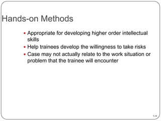 Hands-on Methods
 Appropriate for developing higher order intellectual

skills
 Help trainees develop the willingness to take risks
 Case may not actually relate to the work situation or
problem that the trainee will encounter

7-19

 