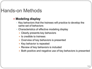 Hands-on Methods
 Modeling display
 Key behaviors that the trainees will practice to develop the
same set of behaviors
 Characteristics of effective modeling display
 Clearly presents key behaviors
 Is credible to trainees
 Overview of key behaviors is presented
 Key behavior is repeated
 Review of key behaviors is included
 Both positive and negative use of key behaviors is presented

7-28

 