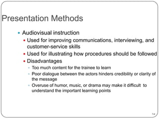 Presentation Methods
 Audiovisual instruction
 Used for improving communications, interviewing, and

customer-service skills
 Used for illustrating how procedures should be followed
 Disadvantages
 Too much content for the trainee to learn

 Poor dialogue between the actors hinders credibility or clarity of

the message
 Overuse of humor, music, or drama may make it difficult to
understand the important learning points

7-9

 