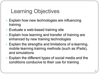 Learning Objectives
• Explain how new technologies are influencing
•
•
•

•

training
Evaluate a web-based training site
Explain how learning and transfer of training are
enhanced by new training technologies
Explain the strengths and limitations of e-learning,
mobile learning training methods (such as iPads),
and simulations
Explain the different types of social media and the
conditions conducive to their use for training
8-2

 