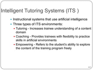 Intelligent Tutoring Systems (ITS )
 Instructional systems that use artificial intelligence
 Three types of ITS environments:
 Tutoring - Increases trainee understanding of a content

domain
 Coaching - Provides trainees with flexibility to practice
skills in artificial environments
 Empowering - Refers to the student’s ability to explore
the content of the training program freely

8-35

 
