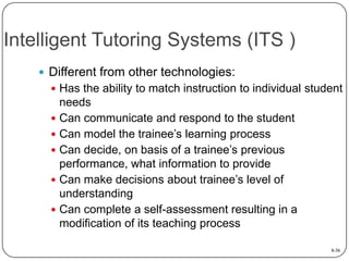 Intelligent Tutoring Systems (ITS )
 Different from other technologies:
 Has the ability to match instruction to individual student

needs
 Can communicate and respond to the student
 Can model the trainee’s learning process
 Can decide, on basis of a trainee’s previous
performance, what information to provide
 Can make decisions about trainee’s level of
understanding
 Can complete a self-assessment resulting in a
modification of its teaching process
8-36

 