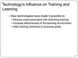 Technology’s Influence on Training and
Learning
 New technologies have made it possible to:
 Reduce costs associated with delivering training

 Increase effectiveness of the learning environment
 Help training contribute to business goals

8-4

 