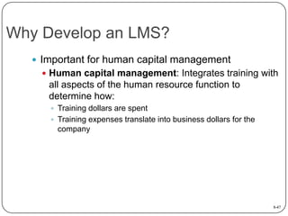 Why Develop an LMS?
 Important for human capital management
 Human capital management: Integrates training with

all aspects of the human resource function to
determine how:
 Training dollars are spent
 Training expenses translate into business dollars for the

company

8-47

 