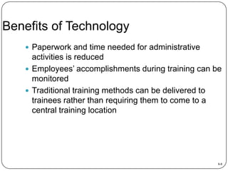 Benefits of Technology
 Paperwork and time needed for administrative

activities is reduced
 Employees’ accomplishments during training can be
monitored
 Traditional training methods can be delivered to
trainees rather than requiring them to come to a
central training location

8-8

 