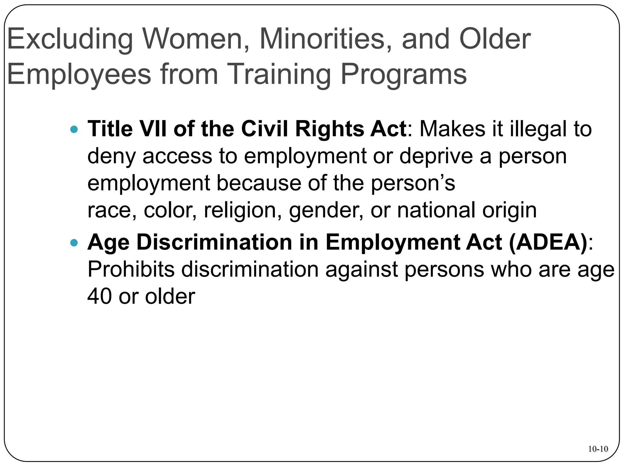 Excluding Women, Minorities, and Older
Employees from Training Programs
 Title VII of the Civil Rights Act: Makes it illegal to

deny access to employment or deprive a person
employment because of the person’s
race, color, religion, gender, or national origin
 Age Discrimination in Employment Act (ADEA):
Prohibits discrimination against persons who are age
40 or older

10-10

 