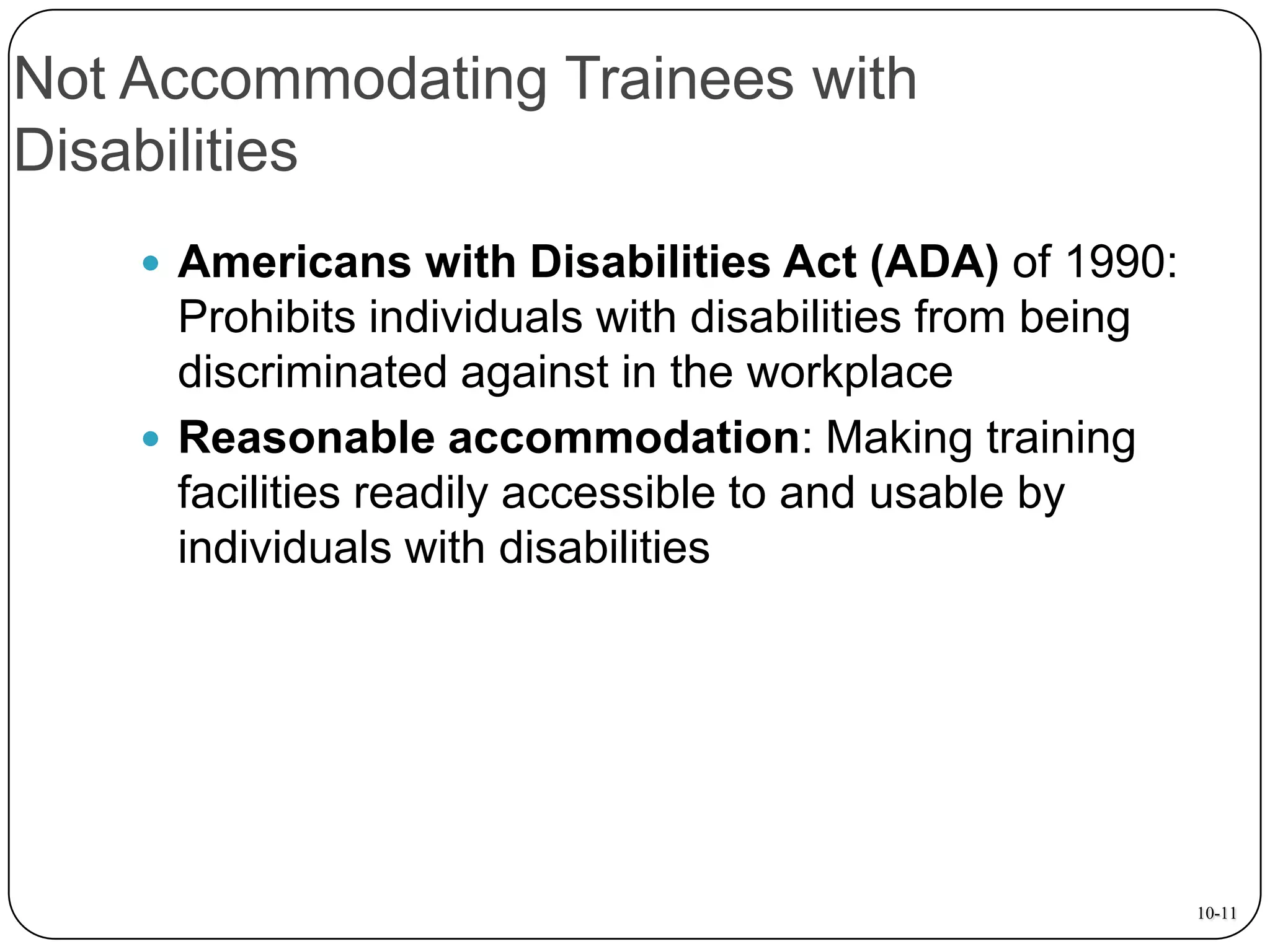 Not Accommodating Trainees with
Disabilities
 Americans with Disabilities Act (ADA) of 1990:

Prohibits individuals with disabilities from being
discriminated against in the workplace
 Reasonable accommodation: Making training
facilities readily accessible to and usable by
individuals with disabilities

10-11

 