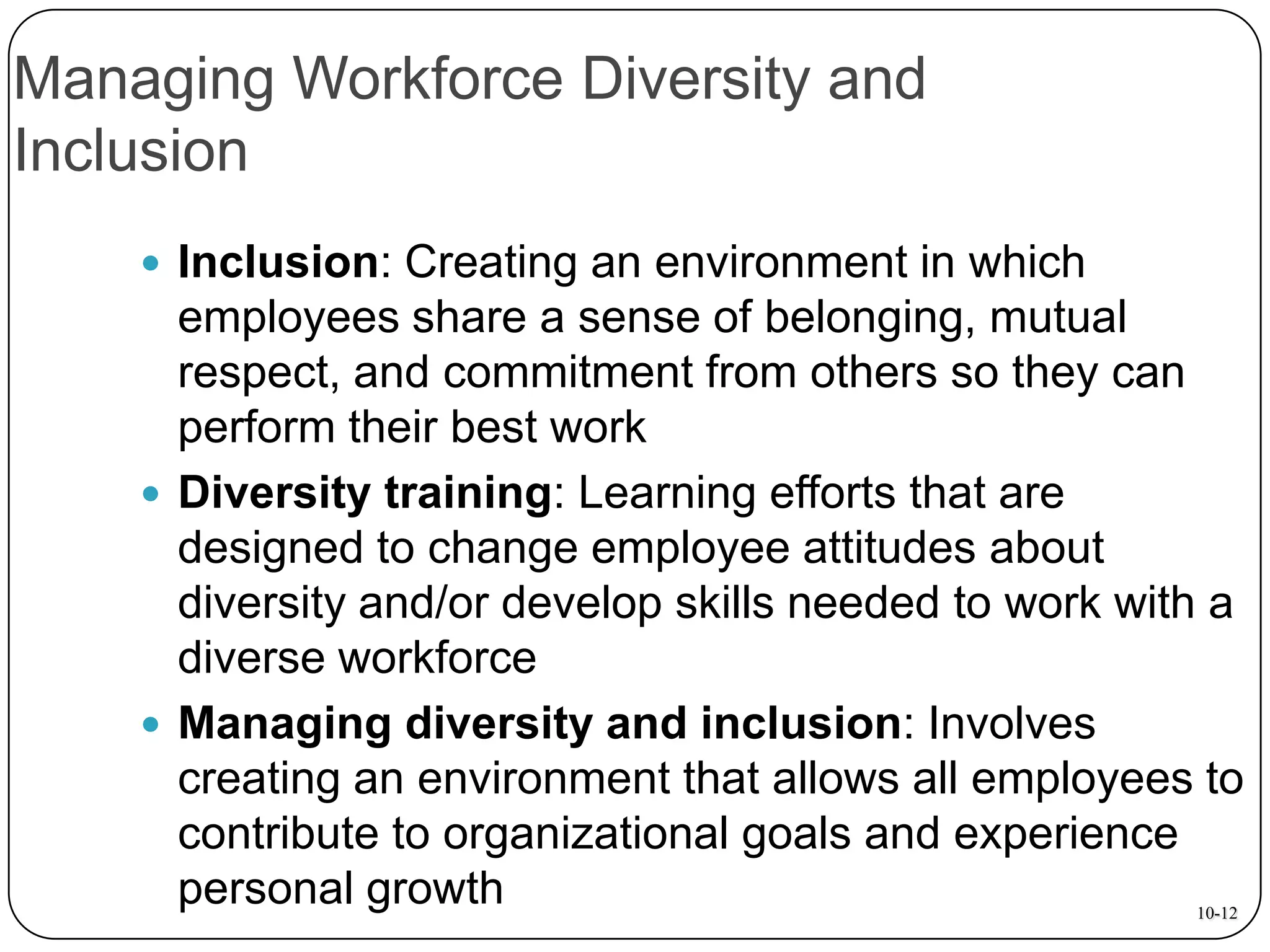 Managing Workforce Diversity and
Inclusion
 Inclusion: Creating an environment in which

employees share a sense of belonging, mutual
respect, and commitment from others so they can
perform their best work
 Diversity training: Learning efforts that are
designed to change employee attitudes about
diversity and/or develop skills needed to work with a
diverse workforce
 Managing diversity and inclusion: Involves
creating an environment that allows all employees to
contribute to organizational goals and experience
personal growth
10-12

 