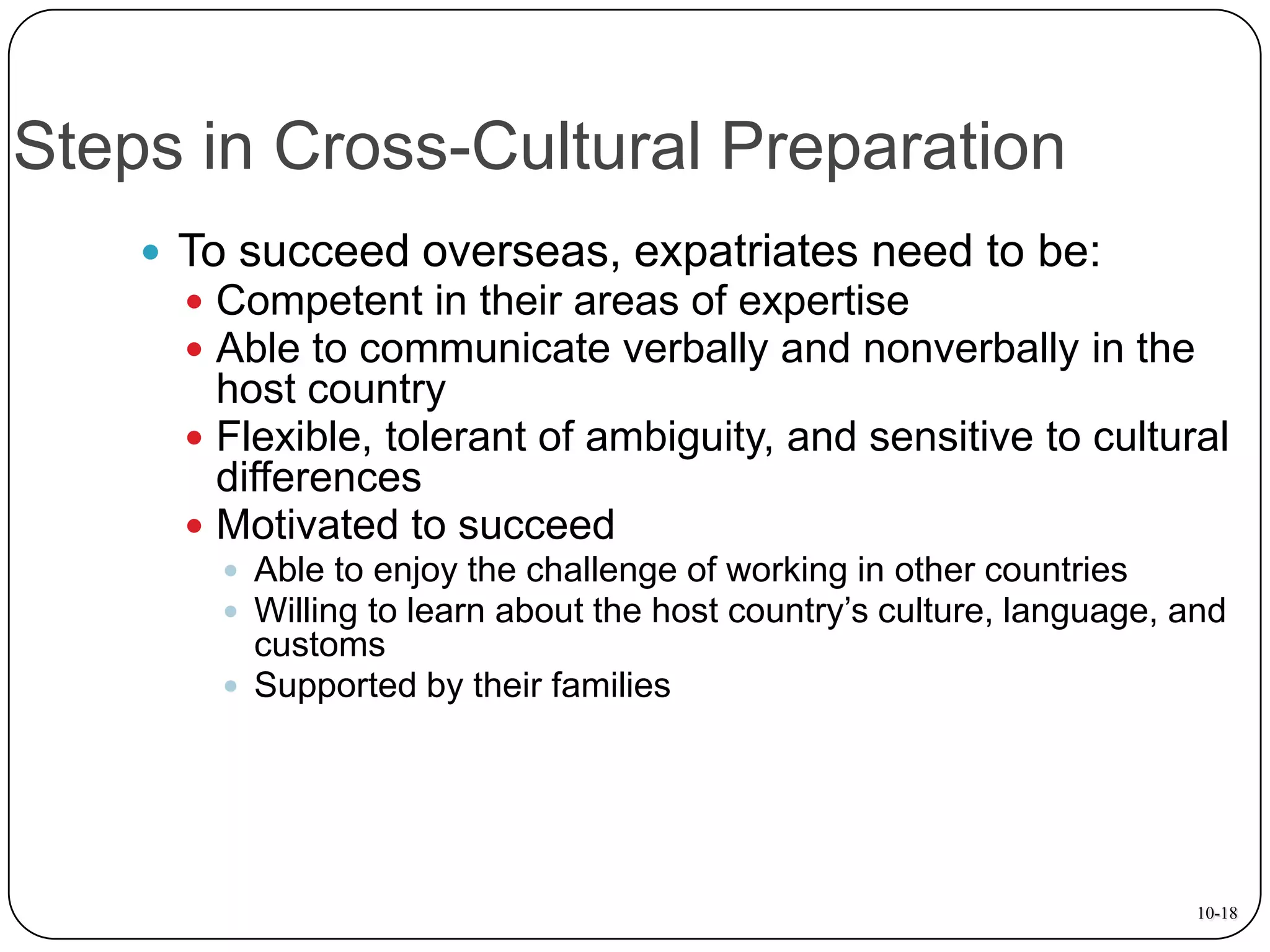 Steps in Cross-Cultural Preparation
 To succeed overseas, expatriates need to be:
 Competent in their areas of expertise
 Able to communicate verbally and nonverbally in the

host country
 Flexible, tolerant of ambiguity, and sensitive to cultural
differences
 Motivated to succeed
 Able to enjoy the challenge of working in other countries
 Willing to learn about the host country’s culture, language, and

customs
 Supported by their families

10-18

 