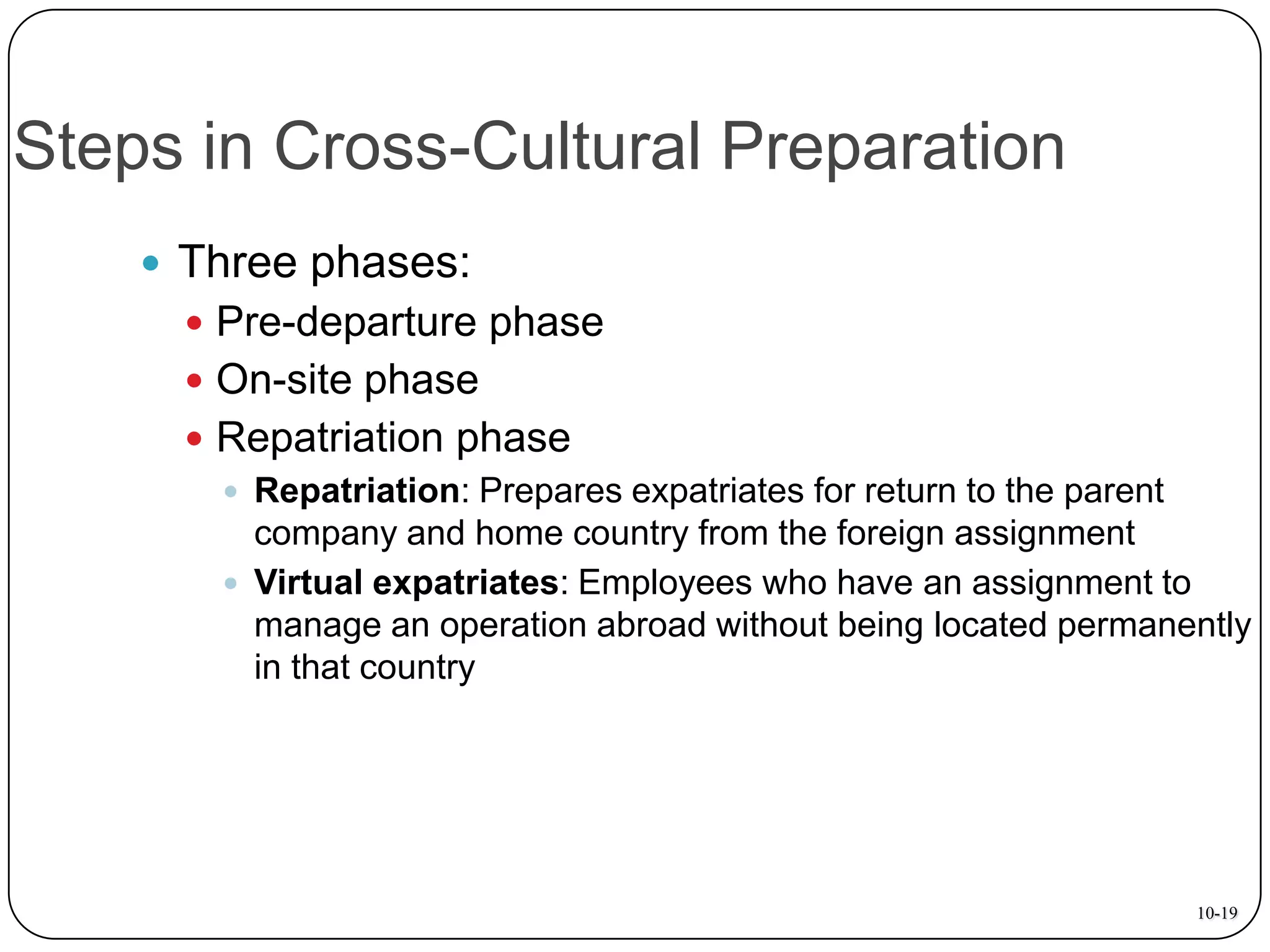 Steps in Cross-Cultural Preparation
 Three phases:
 Pre-departure phase

 On-site phase
 Repatriation phase
 Repatriation: Prepares expatriates for return to the parent
company and home country from the foreign assignment
 Virtual expatriates: Employees who have an assignment to
manage an operation abroad without being located permanently
in that country

10-19

 