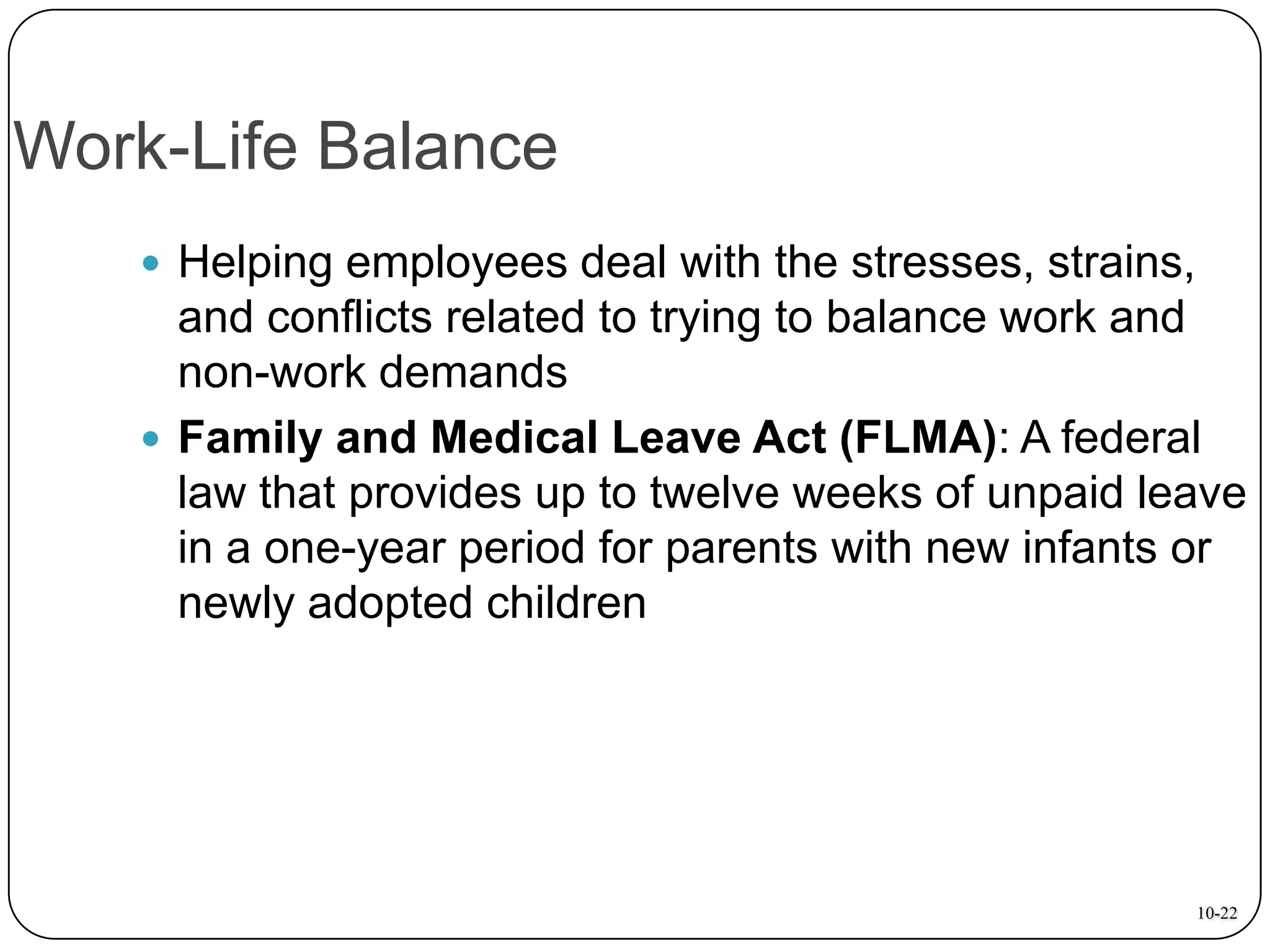 Work-Life Balance
 Helping employees deal with the stresses, strains,

and conflicts related to trying to balance work and
non-work demands
 Family and Medical Leave Act (FLMA): A federal
law that provides up to twelve weeks of unpaid leave
in a one-year period for parents with new infants or
newly adopted children

10-22

 