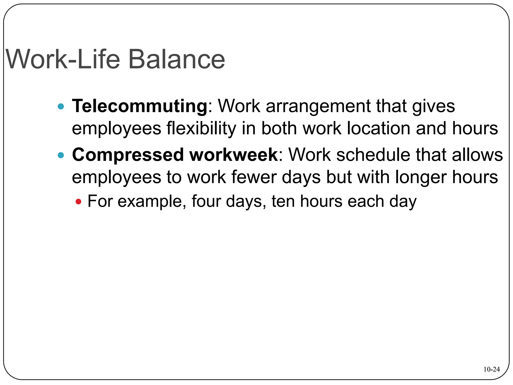 Work-Life Balance
 Telecommuting: Work arrangement that gives

employees flexibility in both work location and hours
 Compressed workweek: Work schedule that allows
employees to work fewer days but with longer hours
 For example, four days, ten hours each day

10-24

 