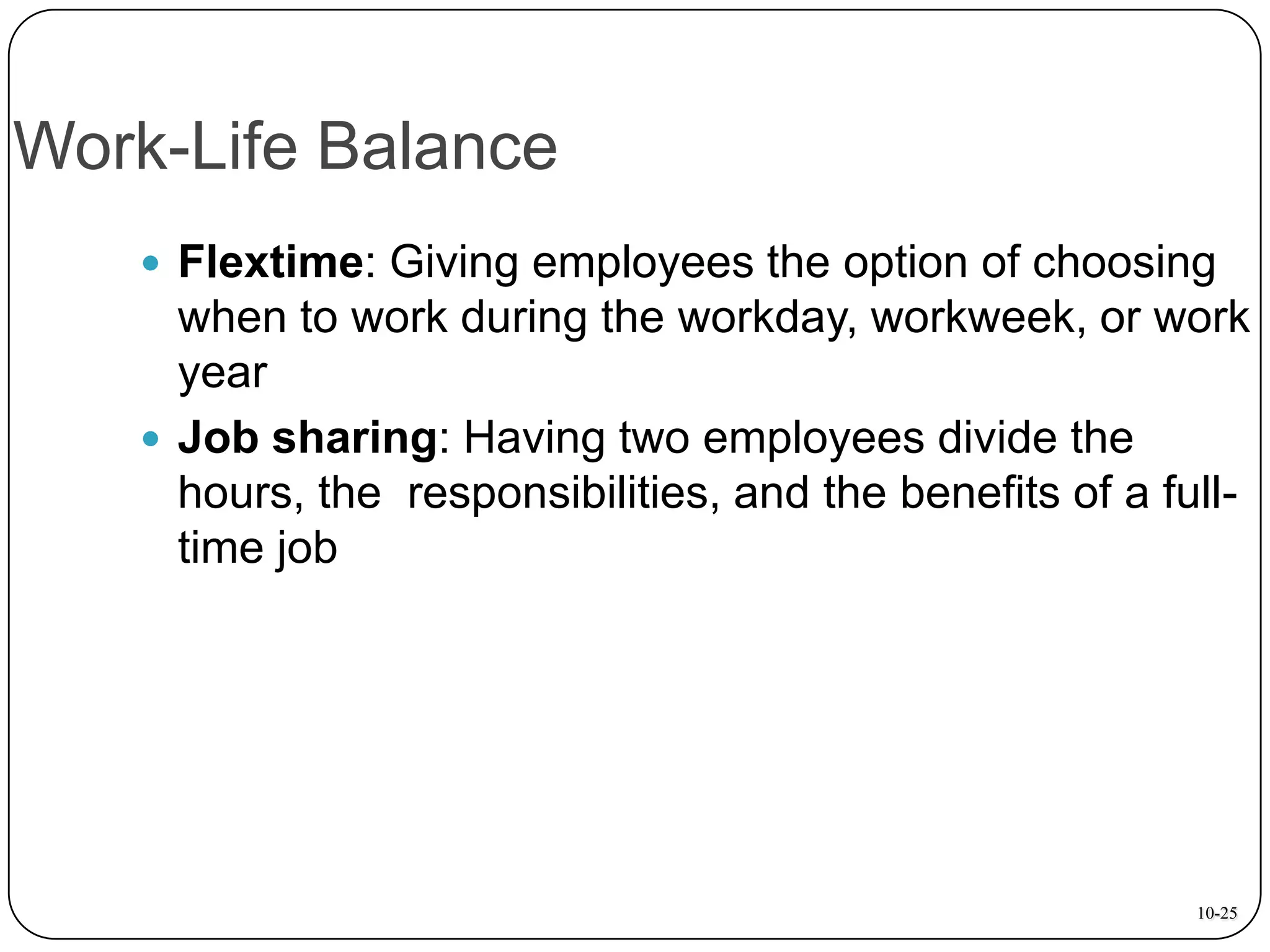 Work-Life Balance
 Flextime: Giving employees the option of choosing

when to work during the workday, workweek, or work
year
 Job sharing: Having two employees divide the
hours, the responsibilities, and the benefits of a fulltime job

10-25

 