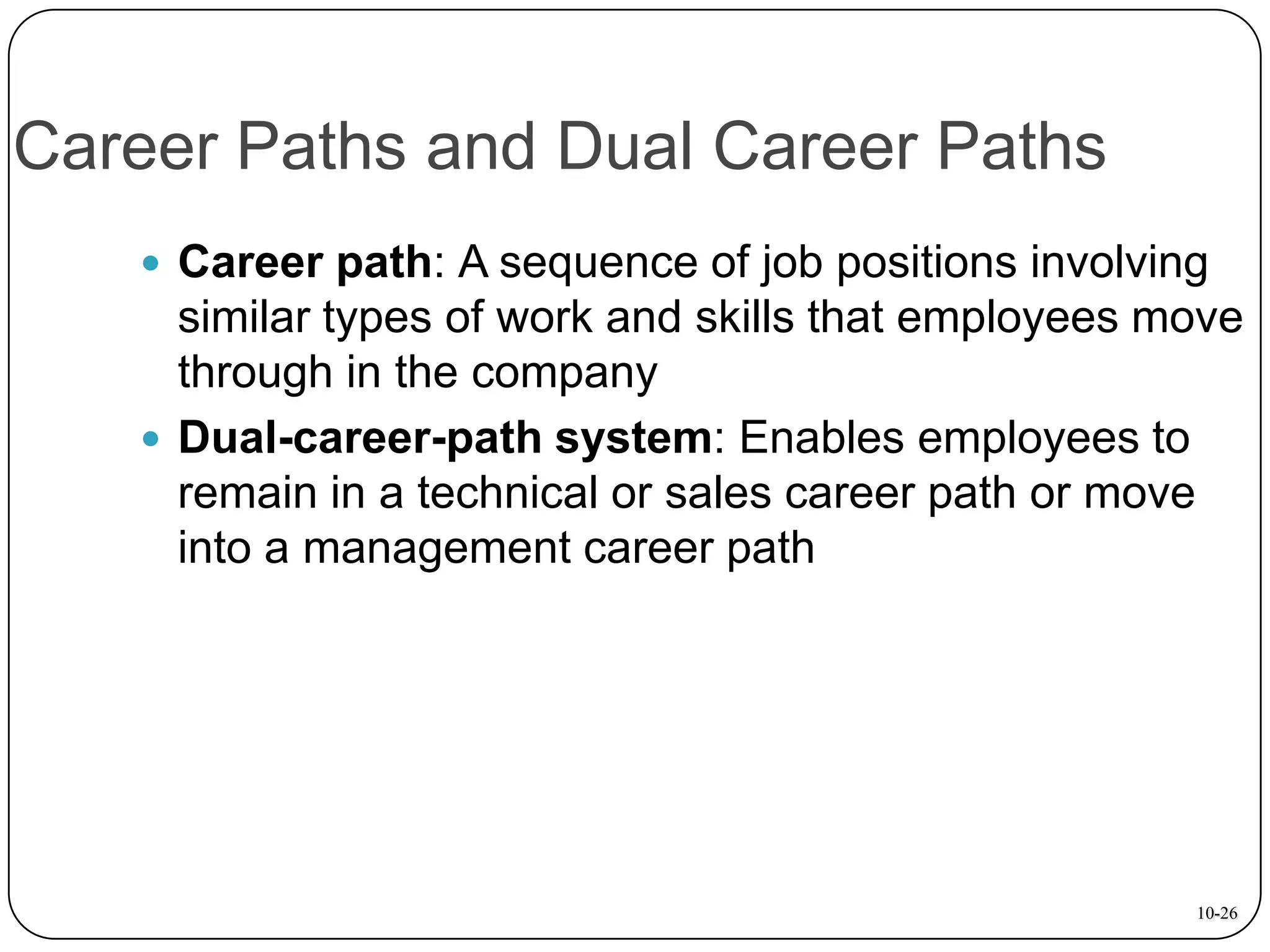 Career Paths and Dual Career Paths
 Career path: A sequence of job positions involving

similar types of work and skills that employees move
through in the company
 Dual-career-path system: Enables employees to
remain in a technical or sales career path or move
into a management career path

10-26

 