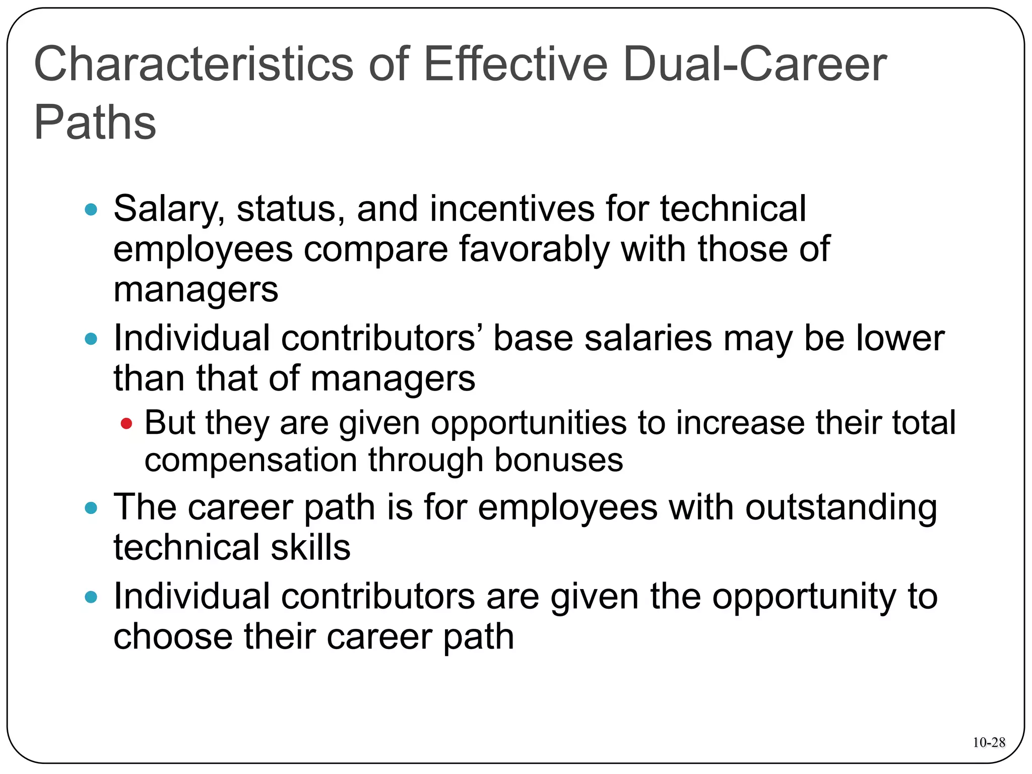 Characteristics of Effective Dual-Career
Paths
 Salary, status, and incentives for technical

employees compare favorably with those of
managers
 Individual contributors’ base salaries may be lower
than that of managers
 But they are given opportunities to increase their total

compensation through bonuses
 The career path is for employees with outstanding

technical skills
 Individual contributors are given the opportunity to
choose their career path
10-28

 