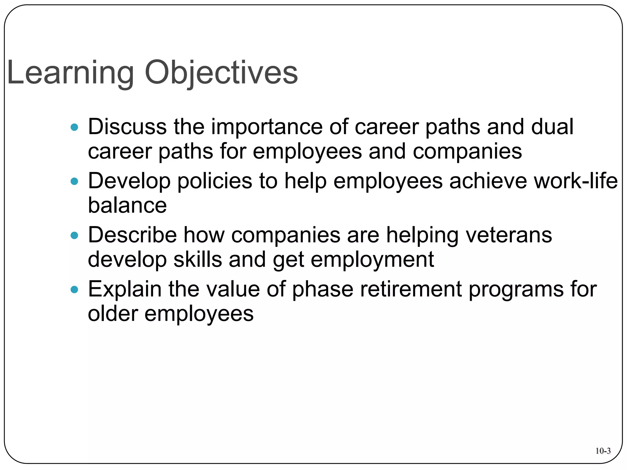Learning Objectives
 Discuss the importance of career paths and dual

career paths for employees and companies
 Develop policies to help employees achieve work-life
balance
 Describe how companies are helping veterans
develop skills and get employment
 Explain the value of phase retirement programs for
older employees

10-3

 