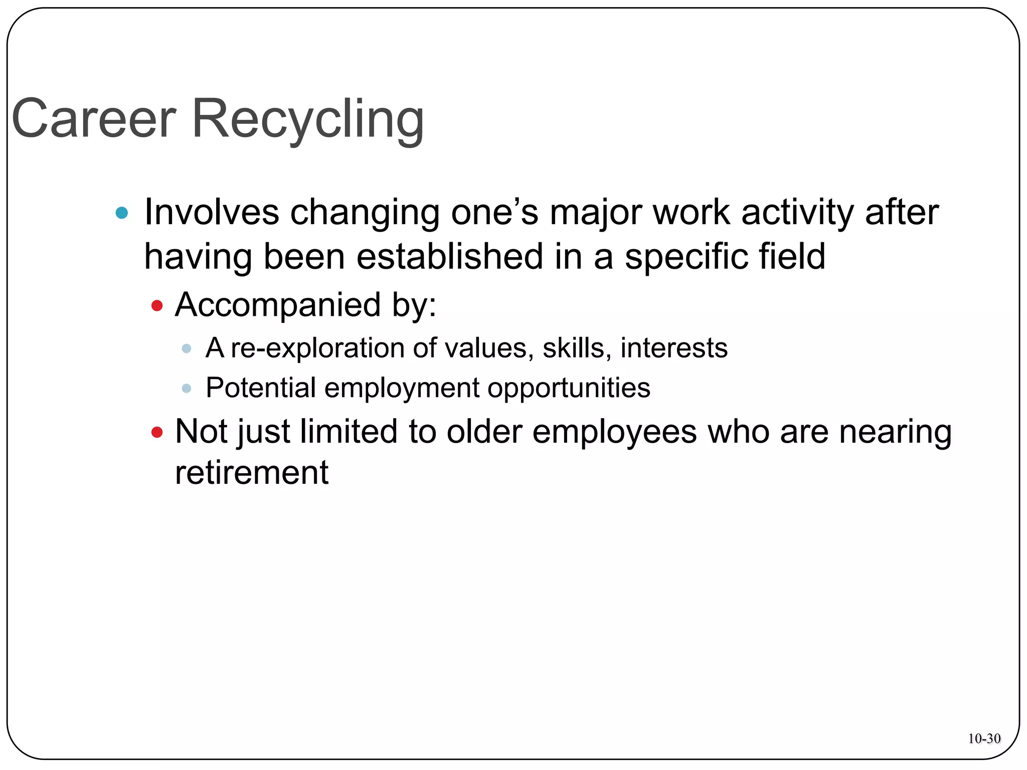 Career Recycling
 Involves changing one’s major work activity after

having been established in a specific field
 Accompanied by:
 A re-exploration of values, skills, interests
 Potential employment opportunities
 Not just limited to older employees who are nearing

retirement

10-30

 