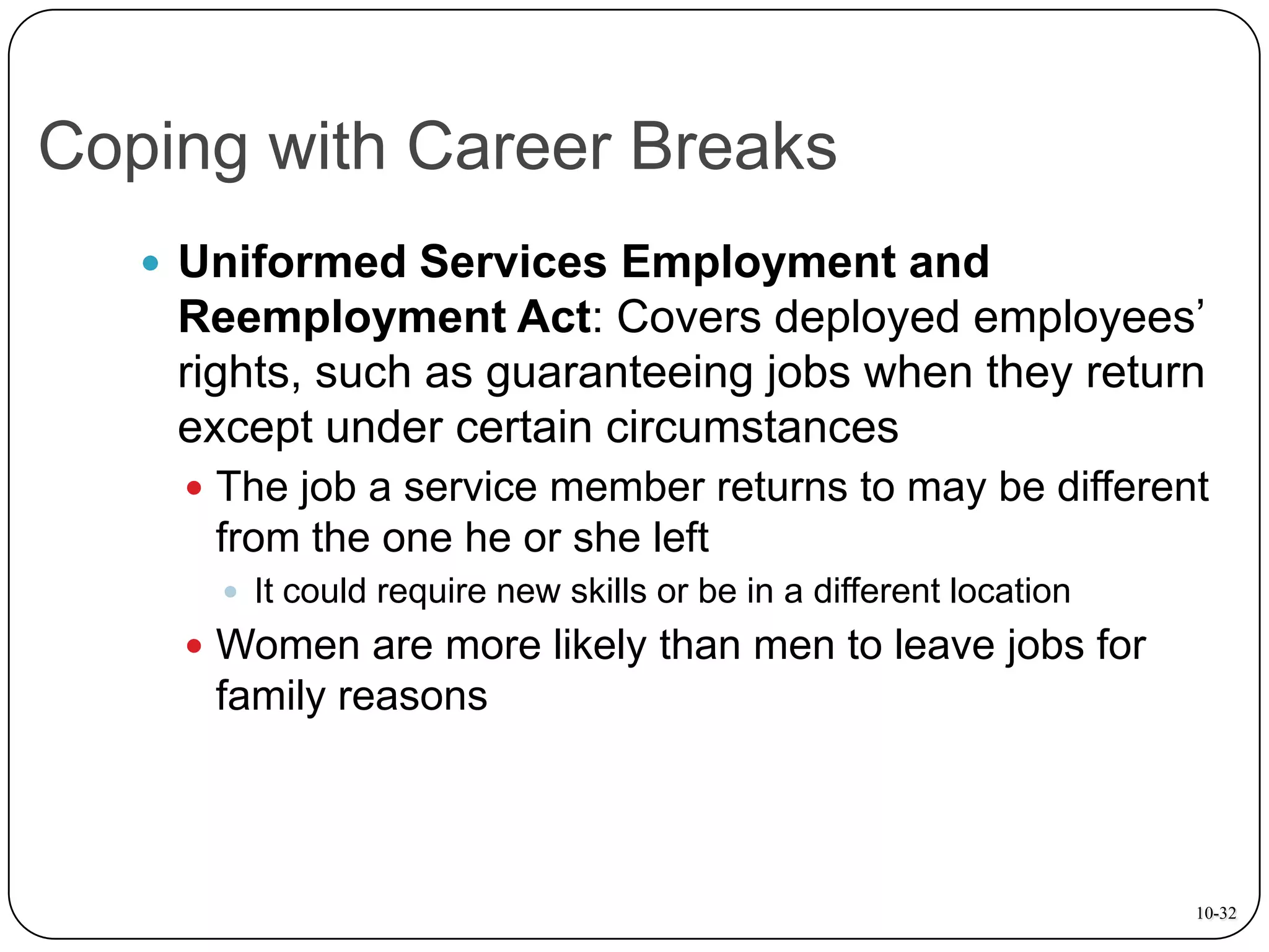 Coping with Career Breaks
 Uniformed Services Employment and

Reemployment Act: Covers deployed employees’
rights, such as guaranteeing jobs when they return
except under certain circumstances
 The job a service member returns to may be different

from the one he or she left
 It could require new skills or be in a different location

 Women are more likely than men to leave jobs for

family reasons

10-32

 
