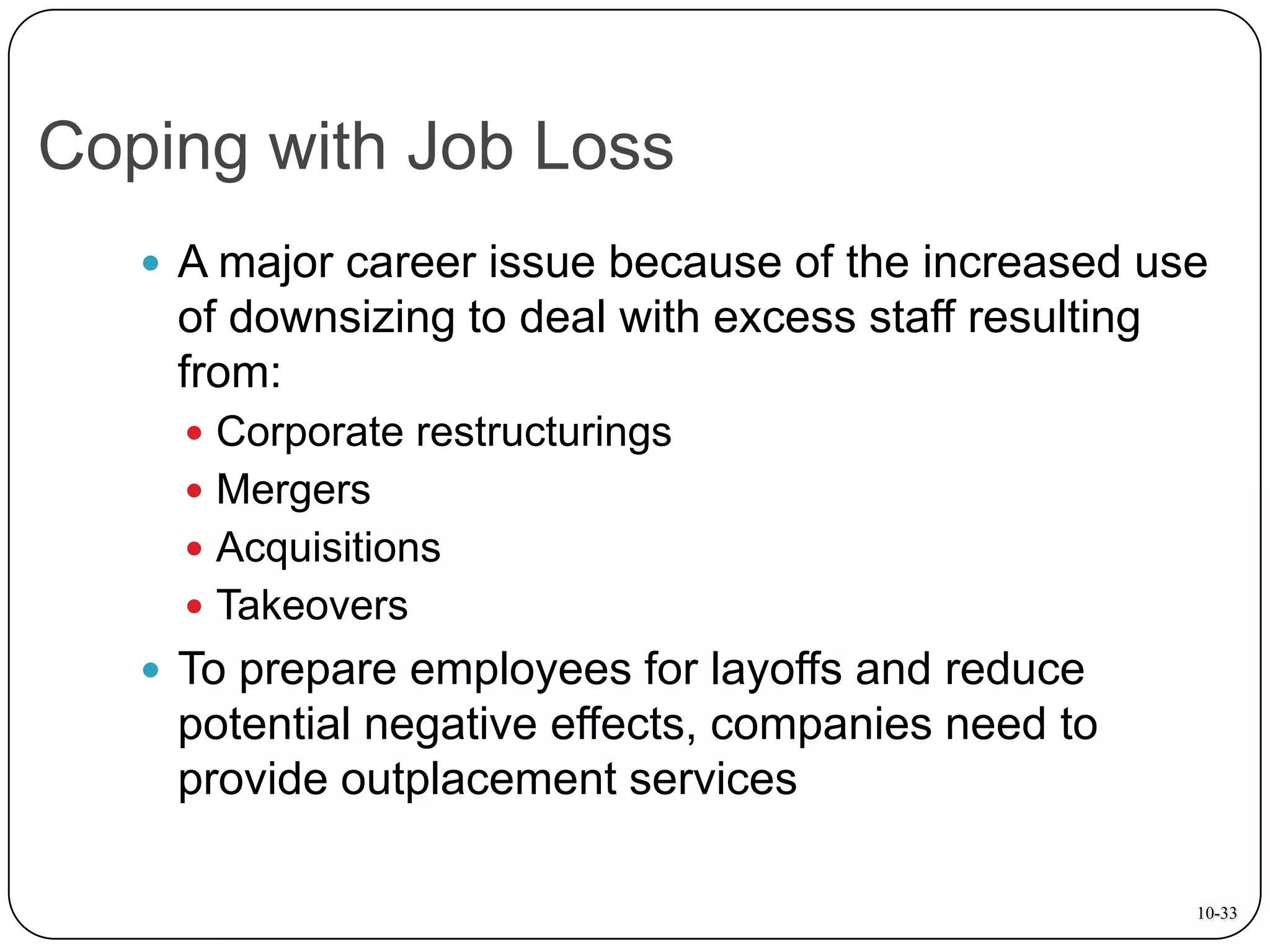 Coping with Job Loss
 A major career issue because of the increased use

of downsizing to deal with excess staff resulting
from:
 Corporate restructurings
 Mergers
 Acquisitions

 Takeovers

 To prepare employees for layoffs and reduce

potential negative effects, companies need to
provide outplacement services
10-33

 